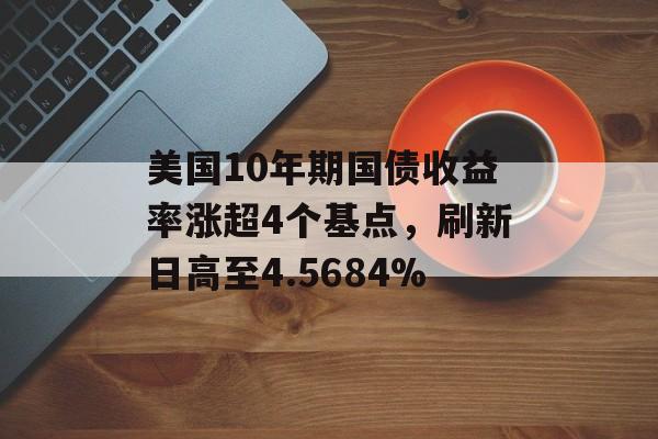 美国10年期国债收益率涨超4个基点,刷新日高至4.5684% 美国10年期国债收益率涨超4个基点,刷新日高至4.5684%