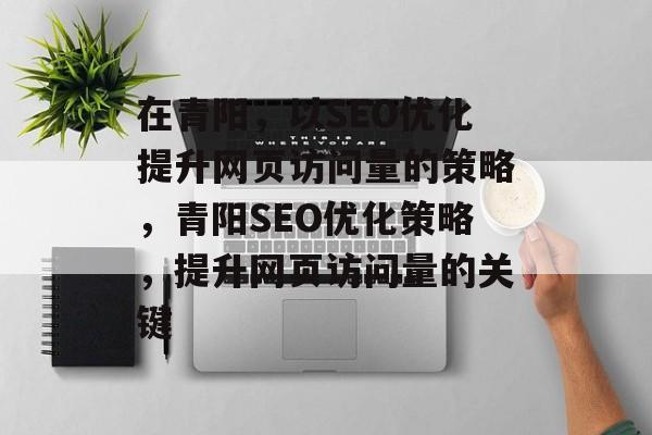在青阳,以SEO优化提升网页访问量的策略,青阳SEO优化策略,提升网页访问量的关键 在青阳,以SEO优化提升网页访问量的策略,青阳SEO优化策略,提升网页访问量的关键