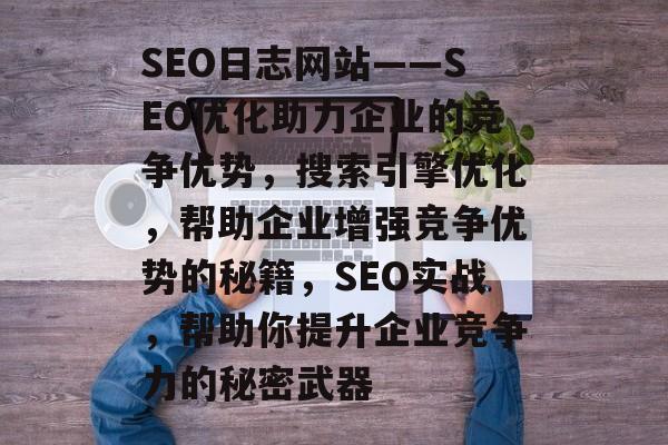 SEO日志网站——SEO优化助力企业的竞争优势，搜索引擎优化，帮助企业增强竞争优势的秘籍，SEO实战，帮助你提升企业竞争力的秘密武器