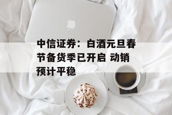中信证券:白酒元旦春节备货季已开启 动销预计平稳 中信证券:白酒元旦春节备货季已开启 动销预计平稳