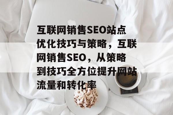 互联网销售SEO站点优化技巧与策略,互联网销售SEO,从策略到技巧全方位提升网站流量和转化率 互联网销售SEO站点优化技巧与策略,互联网销售SEO,从策略到技巧全方位提升网站流量和转化率