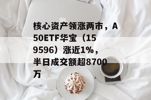 核心资产领涨两市，A50ETF华宝（159596）涨近1%，半日成交额超8700万