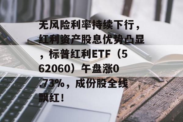 无风险利率持续下行,红利资产股息优势凸显,标普红利ETF(562060)午盘涨0.73%,成份股全线飘红! 无风险利率持续下行,红利资产股息优势凸显,标普红利ETF(562060)午盘涨0.73%,成份股全线飘红!