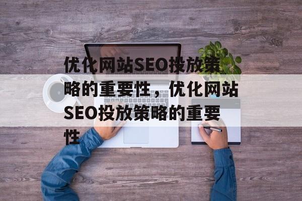 优化网站SEO投放策略的重要性，优化网站SEO投放策略的重要性