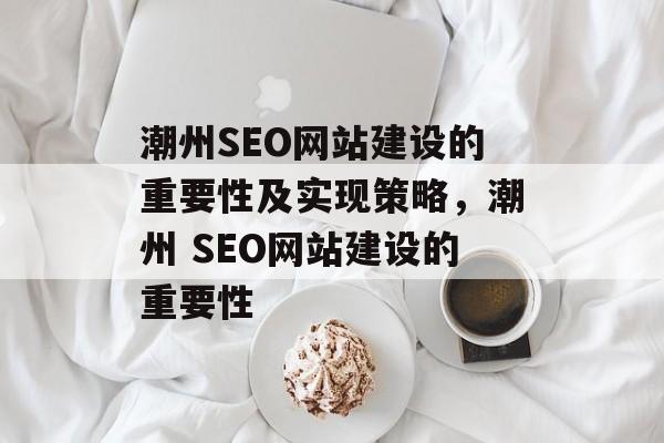 潮州SEO网站建设的重要性及实现策略,潮州 SEO网站建设的重要性 潮州SEO网站建设的重要性及实现策略,潮州 SEO网站建设的重要性