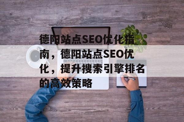德阳站点SEO优化指南,德阳站点SEO优化,提升搜索引擎排名的高效策略 德阳站点SEO优化指南,德阳站点SEO优化,提升搜索引擎排名的高效策略
