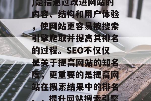 SEO(搜索引擎优化)是指通过改进网站的内容、结构和用户体验,使网站更容易被搜索引擎爬取并提高其排名的过程。SEO不仅仅是关于提高网站的知名度,更重要的是提高网站在搜索结果中的排名。,提升网站搜索引擎排名,SEO实战指南 SEO(搜索引擎优化)是指通过改进网站的内容、结构和用户体验,使网站更容易被搜索引擎爬取并提高其排名的过程。SEO不仅仅是关于提高网站的知名度,更重要的是提高网站在搜索结果中的排名。,提升网站搜索引擎排名,SEO实战指南