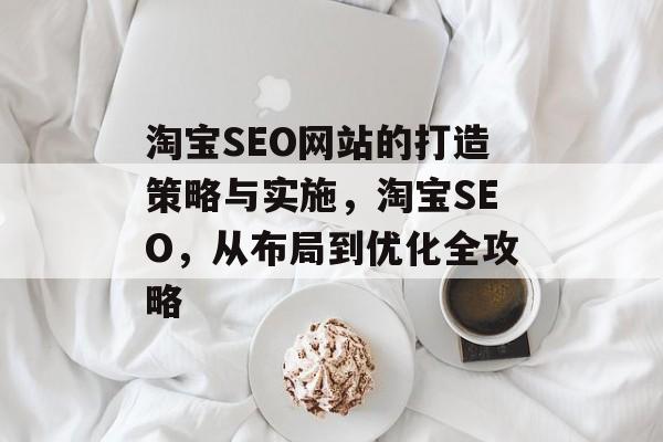 淘宝SEO网站的打造策略与实施,淘宝SEO,从布局到优化全攻略 淘宝SEO网站的打造策略与实施,淘宝SEO,从布局到优化全攻略