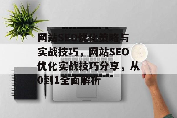 网站SEO优化策略与实战技巧,网站SEO优化实战技巧分享,从0到1全面解析 网站SEO优化策略与实战技巧,网站SEO优化实战技巧分享,从0到1全面解析