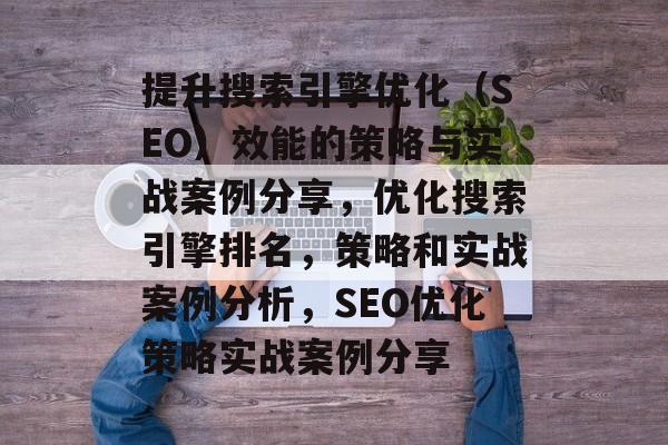 提升搜索引擎优化(SEO)效能的策略与实战案例分享,优化搜索引擎排名,策略和实战案例分析,SEO优化策略实战案例分享 提升搜索引擎优化(SEO)效能的策略与实战案例分享,优化搜索引擎排名,策略和实战案例分析,SEO优化策略实战案例分享