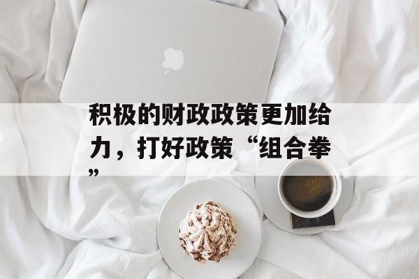 积极的财政政策更加给力，打好政策“组合拳”