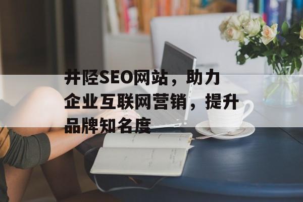 井陉SEO网站，助力企业互联网营销，提升品牌知名度