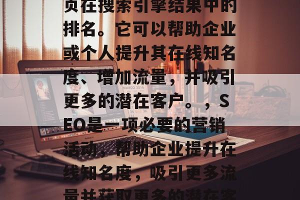 SEO（搜索引擎优化）是指通过一系列的活动和策略来提高一个网页在搜索引擎结果中的排名。它可以帮助企业或个人提升其在线知名度、增加流量，并吸引更多的潜在客户。，SEO是一项必要的营销活动，帮助企业提升在线知名度，吸引更多流量并获取更多的潜在客户。，SEO提高在线知名度，提升流量，吸引更多客户。