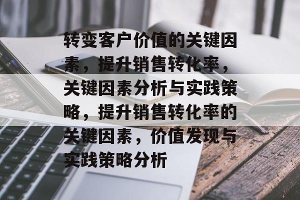 转变客户价值的关键因素,提升销售转化率,关键因素分析与实践策略,提升销售转化率的关键因素,价值发现与实践策略分析 转变客户价值的关键因素,提升销售转化率,关键因素分析与实践策略,提升销售转化率的关键因素,价值发现与实践策略分析