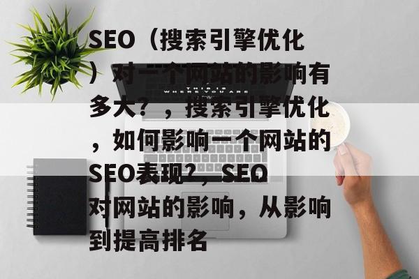 SEO(搜索引擎优化)对一个网站的影响有多大?,搜索引擎优化,如何影响一个网站的SEO表现?,SEO对网站的影响,从影响到提高排名 SEO(搜索引擎优化)对一个网站的影响有多大?,搜索引擎优化,如何影响一个网站的SEO表现?,SEO对网站的影响,从影响到提高排名
