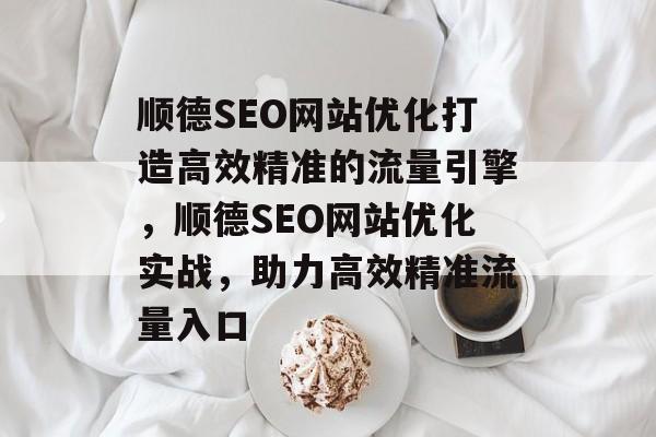 顺德SEO网站优化打造高效精准的流量引擎,顺德SEO网站优化实战,助力高效精准流量入口 顺德SEO网站优化打造高效精准的流量引擎,顺德SEO网站优化实战,助力高效精准流量入口