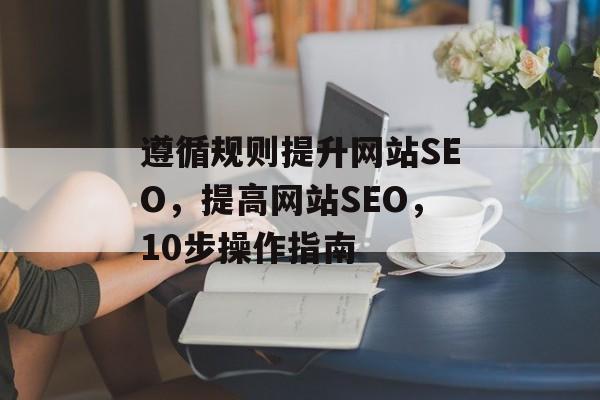 遵循规则提升网站SEO，提高网站SEO，10步操作指南