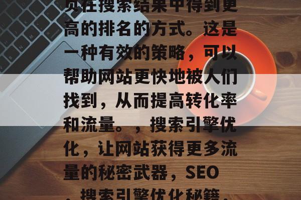 SEO的全称是搜索引擎优化，它是一种使网页在搜索结果中得到更高的排名的方式。这是一种有效的策略，可以帮助网站更快地被人们找到，从而提高转化率和流量。，搜索引擎优化，让网站获得更多流量的秘密武器，SEO，搜索引擎优化秘籍，快速获得流量的秘密武器！
