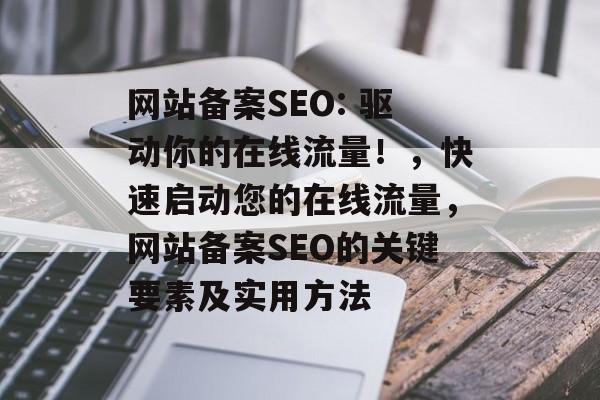 网站备案SEO: 驱动你的在线流量！，快速启动您的在线流量，网站备案SEO的关键要素及实用方法