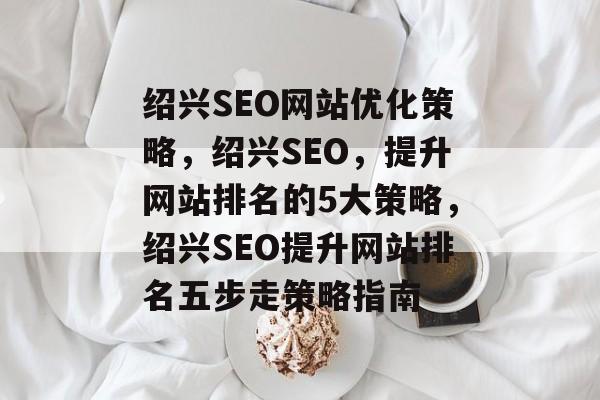 绍兴SEO网站优化策略，绍兴SEO，提升网站排名的5大策略，绍兴SEO提升网站排名五步走策略指南