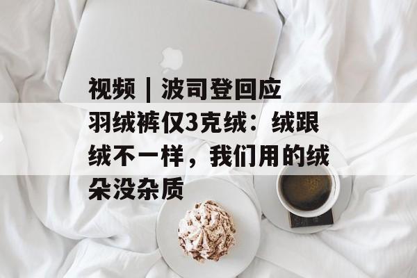 视频 | 波司登回应羽绒裤仅3克绒：绒跟绒不一样，我们用的绒朵没杂质