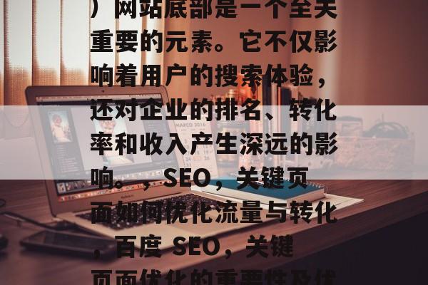 SEO(搜索引擎优化)网站底部是一个至关重要的元素。它不仅影响着用户的搜索体验,还对企业的排名、转化率和收入产生深远的影响。,SEO,关键页面如何优化流量与转化,百度 SEO,关键页面优化的重要性及优化方法 SEO(搜索引擎优化)网站底部是一个至关重要的元素。它不仅影响着用户的搜索体验,还对企业的排名、转化率和收入产生深远的影响。,SEO,关键页面如何优化流量与转化,百度 SEO,关键页面优化的重要性及优化方法