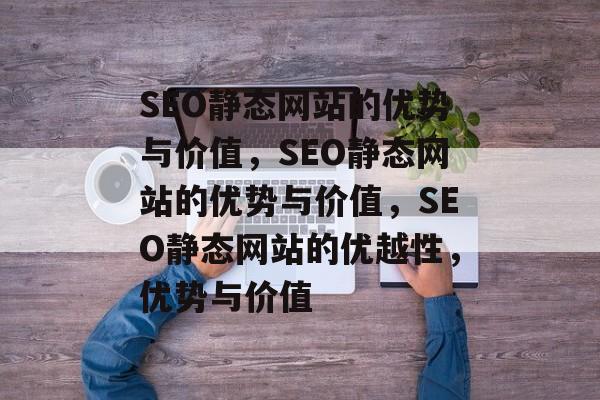 SEO静态网站的优势与价值，SEO静态网站的优势与价值，SEO静态网站的优越性，优势与价值