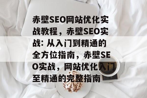 赤壁SEO网站优化实战教程,赤壁SEO实战: 从入门到精通的全方位指南,赤壁SEO实战,网站优化入门至精通的完整指南 赤壁SEO网站优化实战教程,赤壁SEO实战: 从入门到精通的全方位指南,赤壁SEO实战,网站优化入门至精通的完整指南