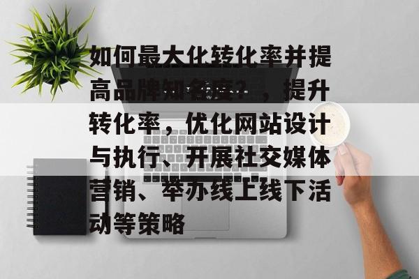如何最大化转化率并提高品牌知名度?,提升转化率,优化网站设计与执行、开展社交媒体营销、举办线上线下活动等策略 如何最大化转化率并提高品牌知名度?,提升转化率,优化网站设计与执行、开展社交媒体营销、举办线上线下活动等策略