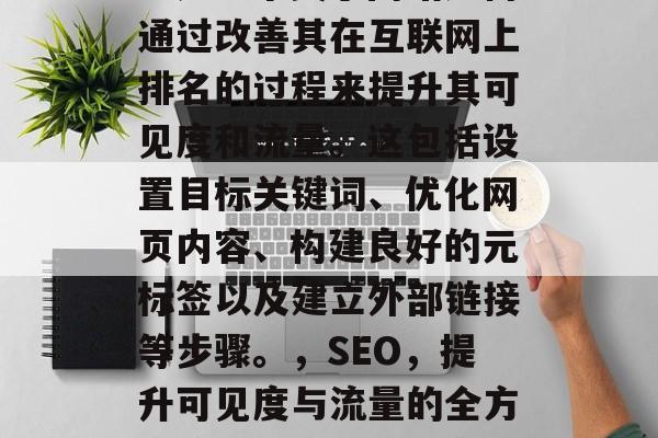 SEO(搜索引擎优化)是一个关于网站如何通过改善其在互联网上排名的过程来提升其可见度和流量。这包括设置目标关键词、优化网页内容、构建良好的元标签以及建立外部链接等步骤。,SEO,提升可见度与流量的全方位策略,SEO,从策略到行动 SEO(搜索引擎优化)是一个关于网站如何通过改善其在互联网上排名的过程来提升其可见度和流量。这包括设置目标关键词、优化网页内容、构建良好的元标签以及建立外部链接等步骤。,SEO,提升可见度与流量的全方位策略,SEO,从策略到行动