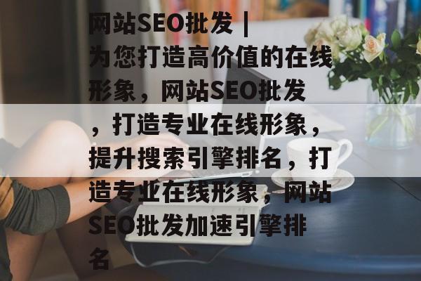 网站SEO批发 | 为您打造高价值的在线形象,网站SEO批发,打造专业在线形象,提升搜索引擎排名,打造专业在线形象,网站SEO批发加速引擎排名 网站SEO批发 | 为您打造高价值的在线形象,网站SEO批发,打造专业在线形象,提升搜索引擎排名,打造专业在线形象,网站SEO批发加速引擎排名