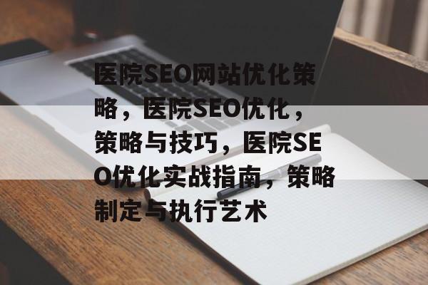 医院SEO网站优化策略，医院SEO优化，策略与技巧，医院SEO优化实战指南，策略制定与执行艺术