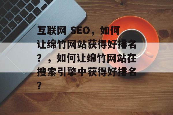 互联网 SEO,如何让绵竹网站获得好排名?,如何让绵竹网站在搜索引擎中获得好排名? 互联网 SEO,如何让绵竹网站获得好排名?,如何让绵竹网站在搜索引擎中获得好排名?