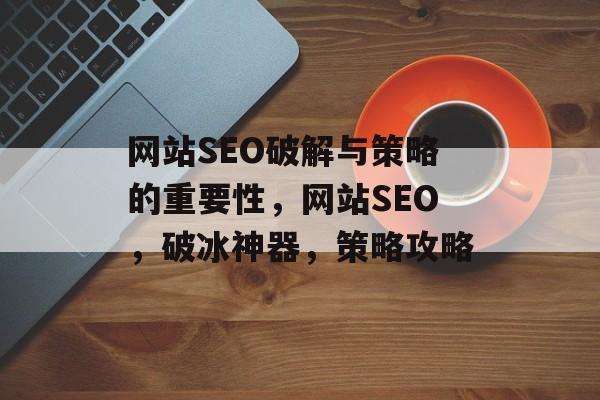 网站SEO破解与策略的重要性,网站SEO,破冰神器,策略攻略 网站SEO破解与策略的重要性,网站SEO,破冰神器,策略攻略