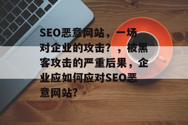 SEO恶意网站，一场对企业的攻击？，被黑客攻击的严重后果，企业应如何应对SEO恶意网站?