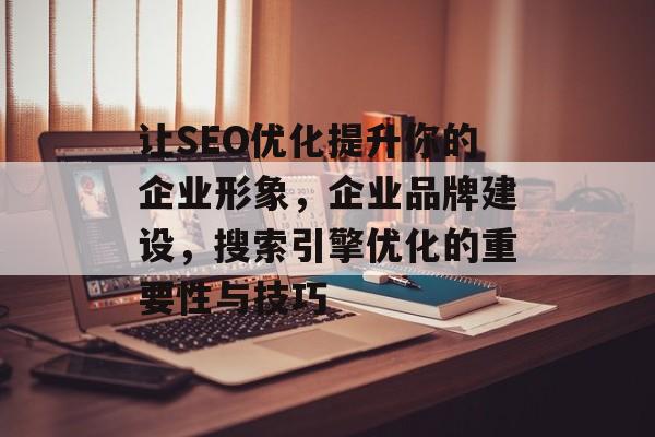 让SEO优化提升你的企业形象,企业品牌建设,搜索引擎优化的重要性与技巧 让SEO优化提升你的企业形象,企业品牌建设,搜索引擎优化的重要性与技巧