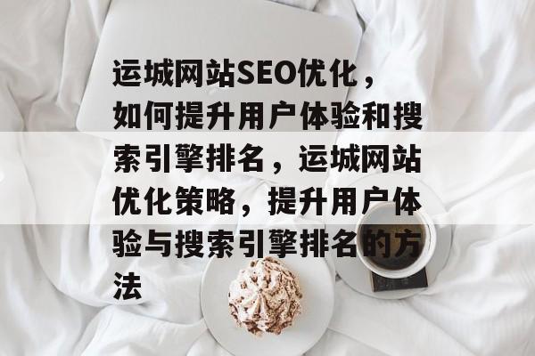 运城网站SEO优化，如何提升用户体验和搜索引擎排名，运城网站优化策略，提升用户体验与搜索引擎排名的方法