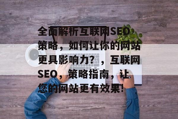 全面解析互联网SEO策略，如何让你的网站更具影响力？，互联网SEO，策略指南，让您的网站更有效果!
