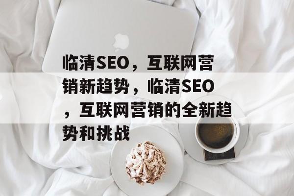 临清SEO,互联网营销新趋势,临清SEO,互联网营销的全新趋势和挑战 临清SEO,互联网营销新趋势,临清SEO,互联网营销的全新趋势和挑战
