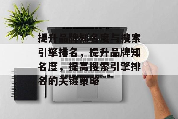 提升品牌知名度与搜索引擎排名,提升品牌知名度,提高搜索引擎排名的关键策略 提升品牌知名度与搜索引擎排名,提升品牌知名度,提高搜索引擎排名的关键策略