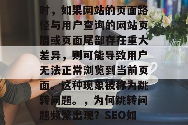 SEO(搜索引擎优化)网站跳转是指在用户通过搜索引擎爬取网页时,如果网站的页面路径与用户查询的网站页眉或页面尾部存在重大差异,则可能导致用户无法正常浏览到当前页面。这种现象被称为跳转问题。,为何跳转问题频繁出现?SEO如何解决?,为什么网页跳转频繁?SEO该如何解决? SEO(搜索引擎优化)网站跳转是指在用户通过搜索引擎爬取网页时,如果网站的页面路径与用户查询的网站页眉或页面尾部存在重大差异,则可能导致用户无法正常浏览到当前页面。这种现象被称为跳转问题。,为何跳转问题频繁出现?SEO如何解决?,为什么网页跳转频繁?SEO该如何解决?