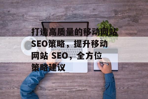 打造高质量的移动网站SEO策略,提升移动网站 SEO,全方位策略建议 打造高质量的移动网站SEO策略,提升移动网站 SEO,全方位策略建议