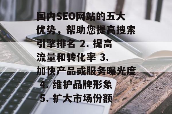国内SEO网站的五大优势,帮助您提高搜索引擎排名 2. 提高流量和转化率 3. 加快产品或服务曝光度 4. 维护品牌形象 5. 扩大市场份额 国内SEO网站的五大优势,帮助您提高搜索引擎排名 2. 提高流量和转化率 3. 加快产品或服务曝光度 4. 维护品牌形象 5. 扩大市场份额