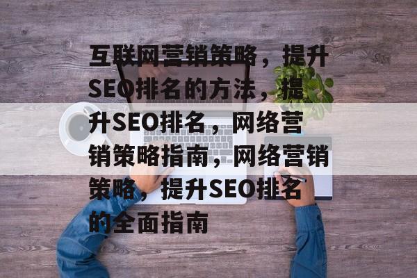 互联网营销策略，提升SEO排名的方法，提升SEO排名，网络营销策略指南，网络营销策略，提升SEO排名的全面指南
