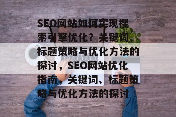 SEO网站如何实现搜索引擎优化?关键词、标题策略与优化方法的探讨,SEO网站优化指南,关键词、标题策略与优化方法的探讨 SEO网站如何实现搜索引擎优化?关键词、标题策略与优化方法的探讨,SEO网站优化指南,关键词、标题策略与优化方法的探讨