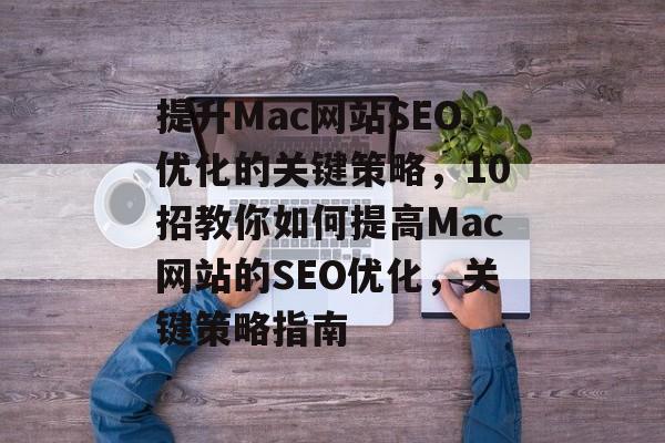 提升Mac网站SEO优化的关键策略,10招教你如何提高Mac网站的SEO优化,关键策略指南 提升Mac网站SEO优化的关键策略,10招教你如何提高Mac网站的SEO优化,关键策略指南