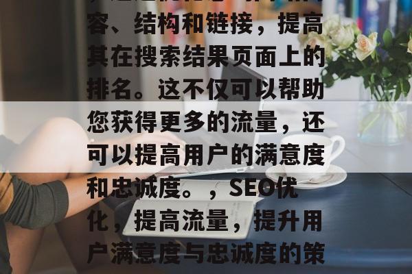 SEO(搜索引擎优化)是一种在线营销策略,通过优化您的网站内容、结构和链接,提高其在搜索结果页面上的排名。这不仅可以帮助您获得更多的流量,还可以提高用户的满意度和忠诚度。,SEO优化,提高流量,提升用户满意度与忠诚度的策略,SEO优化,流量提升、用户满意度与忠诚度的策略 SEO(搜索引擎优化)是一种在线营销策略,通过优化您的网站内容、结构和链接,提高其在搜索结果页面上的排名。这不仅可以帮助您获得更多的流量,还可以提高用户的满意度和忠诚度。,SEO优化,提高流量,提升用户满意度与忠诚度的策略,SEO优化,流量提升、用户满意度与忠诚度的策略