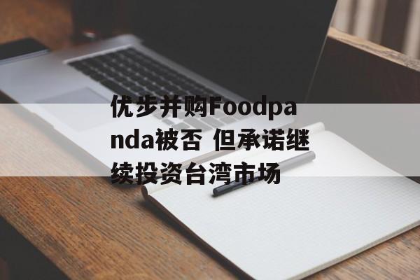 优步并购Foodpanda被否 但承诺继续投资台湾市场 优步并购Foodpanda被否 但承诺继续投资台湾市场