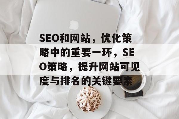 SEO和网站，优化策略中的重要一环，SEO策略，提升网站可见度与排名的关键要素