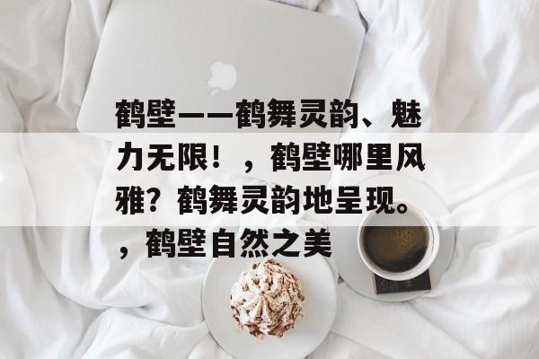 鹤壁——鹤舞灵韵、魅力无限！，鹤壁哪里风雅？鹤舞灵韵地呈现。，鹤壁自然之美